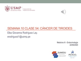 SEMANA 10 CLASE 54: CÁNCER DE TIROIDES
Elba Giovanna Rodríguez Lay.
erodriguezl1@usmp.pe
Medicina III - Endocrinología
22/06/2020
 