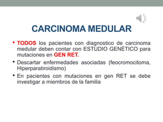 CARCINOMA MEDULAR
• TODOS los pacientes con diagnostico de carcinoma
medular deben contar con ESTUDIO GENÉTICO para
mutaciones en GEN RET.
• Descartar enfermedades asociadas (feocromocitoma,
Hiperparatiroidismo)
• En pacientes con mutaciones en gen RET se debe
investigar a miembros de la familia
 