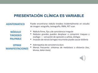 PRESENTACIÓN CLÍNICA ES VARIABLE
ASINTOMATICO Puede encontrarse nódulo tiroideo incidentalmente en estudio
de imagen: ecografía, tomografía, RMN, PET scan
NÓDULO
TIROIDEO
PALPABLE
• Nódulo firme, fijo y de consistencia irregular
• Nódulos grandes pueden desplazar o comprimir traquea y
esofago ---- sensación de opresión o asfixia, disfagia
• Invasión de nervio laringeo recurrente puede causar disfonía
OTRAS
MANIFESTACIONES
• Adenopatías de consistencia dura
• Menos frecuente: síntomas de metástasis a distancia (tos,
disnea, dolor óseo)
 