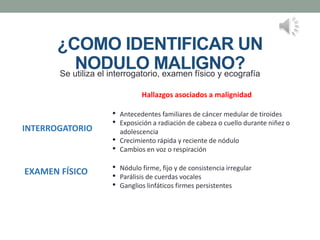 ¿COMO IDENTIFICAR UN
NODULO MALIGNO?
Se utiliza el interrogatorio, examen físico y ecografía
INTERROGATORIO
• Antecedentes familiares de cáncer medular de tiroides
• Exposición a radiación de cabeza o cuello durante niñez o
adolescencia
• Crecimiento rápida y reciente de nódulo
• Cambios en voz o respiración
EXAMEN FÍSICO • Nódulo firme, fijo y de consistencia irregular
• Parálisis de cuerdas vocales
• Ganglios linfáticos firmes persistentes
Hallazgos asociados a malignidad
 