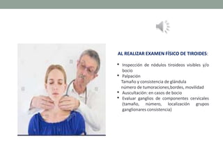 AL REALIZAR EXAMEN FÍSICO DE TIROIDES:
• Inspección de nódulos tiroideos visibles y/o
bocio
• Palpación
Tamaño y consistencia de glándula
número de tumoraciones,bordes, movilidad
• Auscultación: en casos de bocio
• Evaluar ganglios de componentes cervicales
(tamaño, número, localización grupos
ganglionares consistencia)
 