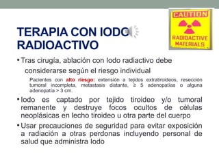 TERAPIA CON IODO
RADIOACTIVO
•Tras cirugía, ablación con Iodo radiactivo debe
considerarse según el riesgo individual
Pacientes con alto riesgo: extensión a tejidos extratiroideos, resección
tumoral incompleta, metastasis distante, ≥ 5 adenopatías o alguna
adenopatía > 3 cm.
•Iodo es captado por tejido tiroideo y/o tumoral
remanente y destruye focos ocultos de células
neoplásicas en lecho tiroideo u otra parte del cuerpo
•Usar precauciones de seguridad para evitar exposición
a radiación a otras perdonas incluyendo personal de
salud que administra Iodo
 
