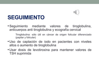 SEGUIMIENTO
•Seguimiento mediante valores de tiroglobulina,
anticuerpos anti tiroglobulina y ecografía cervical
Tiroglobulina: sólo útil en cáncer de origen folicular diferenciado
(papilar y folicular)
•Uso de captación de iodo en pacientes con niveles
altos o aumento de tiroglobulina
•Usar dosis de levotiroxina para mantener valores de
TSH suprimida
 