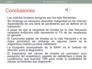 Conclusiones
• Los nódulos tiroideos benignos son los más frecuentes.
• Sin embargo es necesario descartar malignidad en los mismos
dependiendo de una serie de parámetros que se definen en la
exposición.
• A pesar de que la neoplasia de tiroides es la más frecuente
neoplasia endocrina sólo representa el 1% de las neoplasias
en general
• El Carcinoma papilar de tiroides es la más frecuente y el de
mejor pronóstico sin embargo en algunos casos se le
diagnostica cuando ya tiene metástasis
• La Ecografía acompañada de la BAAF es el método de
elección para el diagnóstico
• El tratamiento del cáncer de tiroides es quirúrgico (con
excepción del anaplásico), seguido de radioterapia y dosis de
Levotiroxina que suprima TSH para evitar la posibilidad de
células remanentes que degeneren.
22/06/2020 Dra. Elba Giovanna Rodríguez Lay.
 
