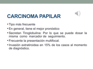 CARCINOMA PAPILAR
•Tipo más frecuente
•En general, tiene el mejor pronóstico
•Secretan Tiroglobulina: Por lo que se puede dosar la
misma como marcador de seguimiento.
•Frecuente la presentación multifocal.
• Invasión extratiroidea en 15% de los casos al momento
de diagnóstico.
 
