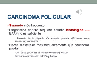 CARCINOMA FOLICULAR
•Segundo más frecuente
•Diagnóstico certero requiere estudio histológico ----
BAAF no es suficiente
Invasión de la cápsula y/o vascular permite diferenciar entre
adenoma y carcinoma
•Hacen metastasis más frecuentemente que carcinoma
papilar
15-27% de pacientes al momento del diagnóstico
Sitios más communes: pulmón y hueso
 