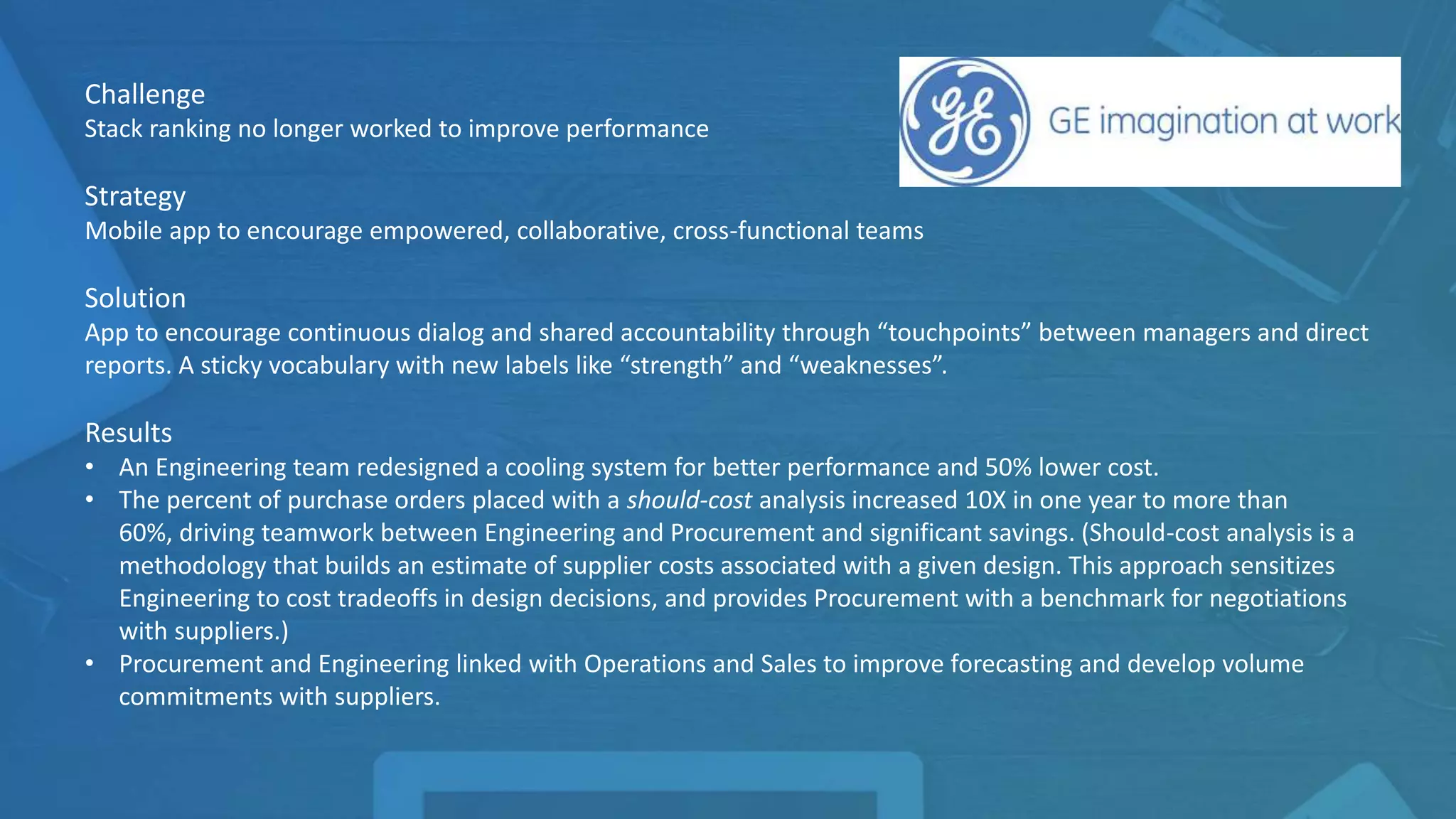 Challenge
Stack ranking no longer worked to improve performance
Strategy
Mobile app to encourage empowered, collaborative, cross-functional teams
Solution
App to encourage continuous dialog and shared accountability through “touchpoints” between managers and direct
reports. A sticky vocabulary with new labels like “strength” and “weaknesses”.
Results
• An Engineering team redesigned a cooling system for better performance and 50% lower cost.
• The percent of purchase orders placed with a should-cost analysis increased 10X in one year to more than
60%, driving teamwork between Engineering and Procurement and significant savings. (Should-cost analysis is a
methodology that builds an estimate of supplier costs associated with a given design. This approach sensitizes
Engineering to cost tradeoffs in design decisions, and provides Procurement with a benchmark for negotiations
with suppliers.)
• Procurement and Engineering linked with Operations and Sales to improve forecasting and develop volume
commitments with suppliers.
 