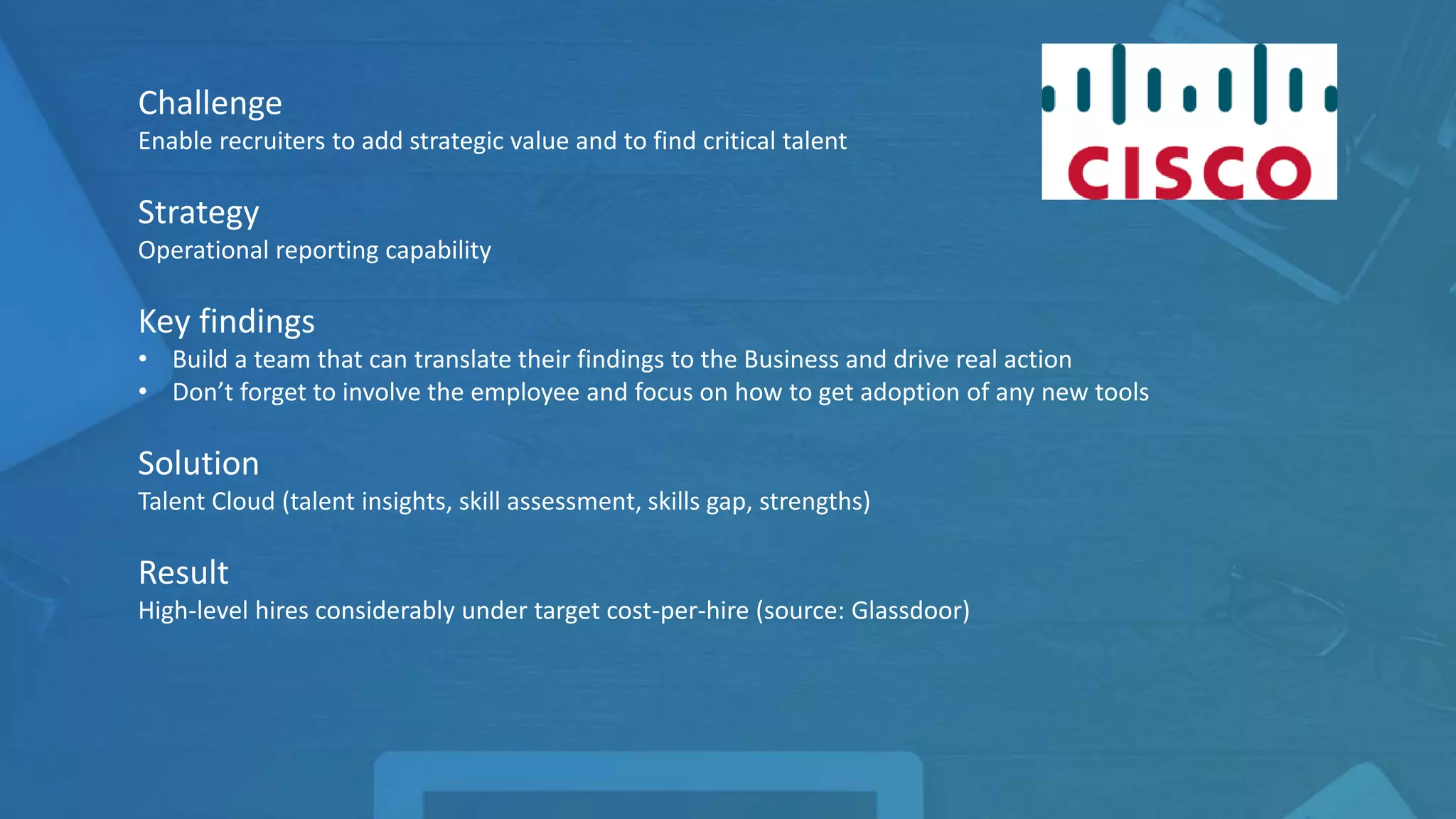 Challenge
Enable recruiters to add strategic value and to find critical talent
Strategy
Operational reporting capability
Key findings
• Build a team that can translate their findings to the Business and drive real action
• Don’t forget to involve the employee and focus on how to get adoption of any new tools
Solution
Talent Cloud (talent insights, skill assessment, skills gap, strengths)
Result
High-level hires considerably under target cost-per-hire (source: Glassdoor)
 