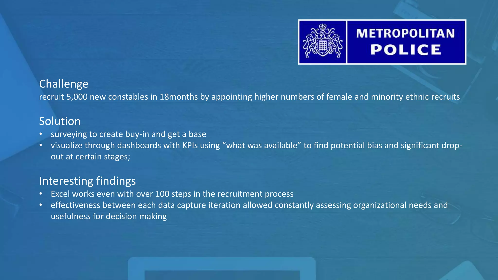 Challenge
recruit 5,000 new constables in 18months by appointing higher numbers of female and minority ethnic recruits
Solution
• surveying to create buy-in and get a base
• visualize through dashboards with KPIs using “what was available” to find potential bias and significant drop-
out at certain stages;
Interesting findings
• Excel works even with over 100 steps in the recruitment process
• effectiveness between each data capture iteration allowed constantly assessing organizational needs and
usefulness for decision making
 