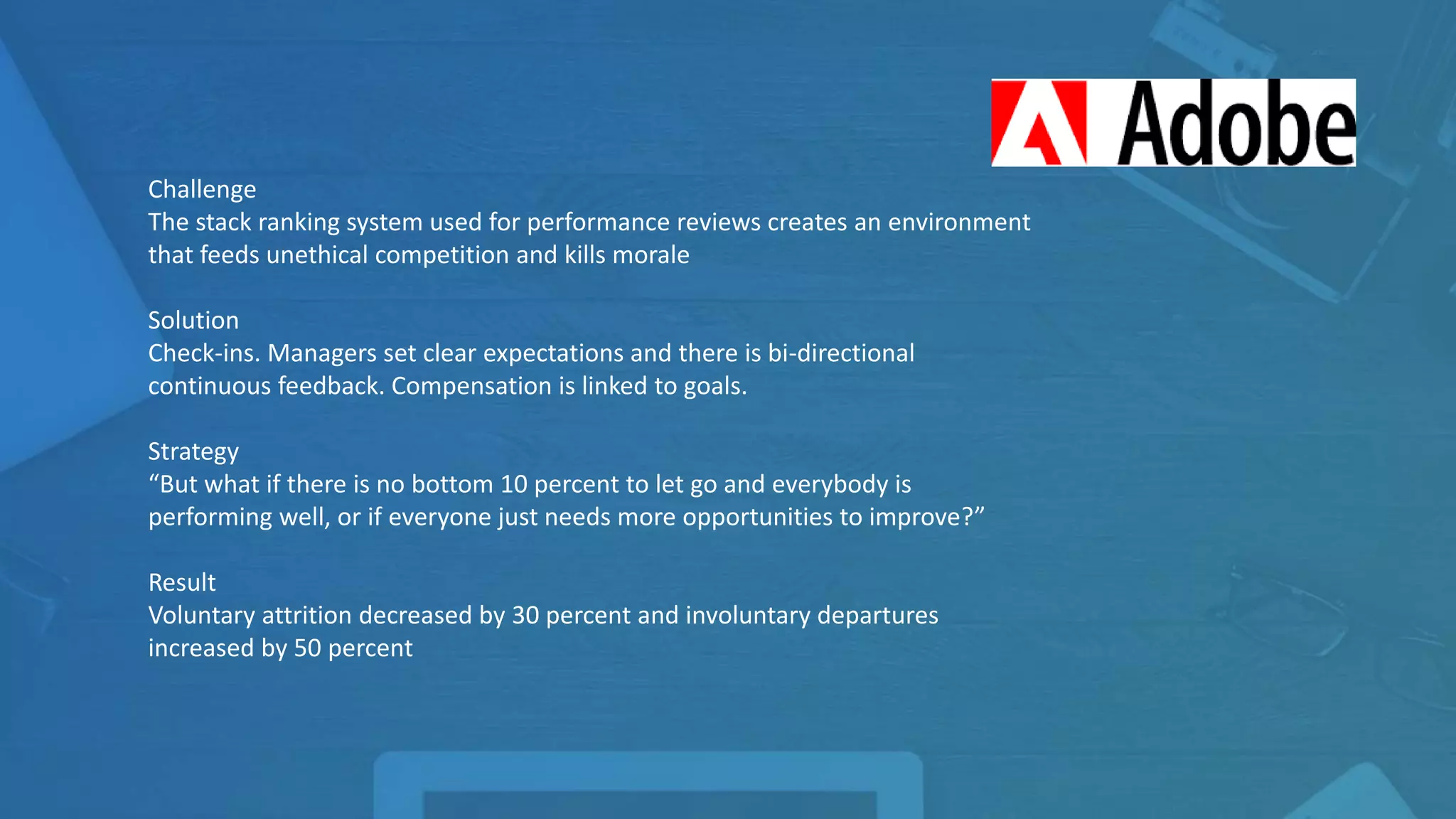 Challenge
The stack ranking system used for performance reviews creates an environment
that feeds unethical competition and kills morale
Solution
Check-ins. Managers set clear expectations and there is bi-directional
continuous feedback. Compensation is linked to goals.
Strategy
“But what if there is no bottom 10 percent to let go and everybody is
performing well, or if everyone just needs more opportunities to improve?”
Result
Voluntary attrition decreased by 30 percent and involuntary departures
increased by 50 percent
 