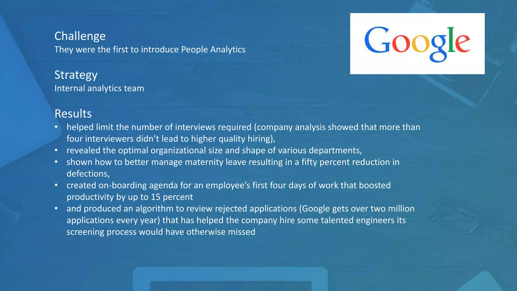Challenge
They were the first to introduce People Analytics
Strategy
Internal analytics team
Results
• helped limit the number of interviews required (company analysis showed that more than
four interviewers didn’t lead to higher quality hiring),
• revealed the optimal organizational size and shape of various departments,
• shown how to better manage maternity leave resulting in a fifty percent reduction in
defections,
• created on-boarding agenda for an employee’s first four days of work that boosted
productivity by up to 15 percent
• and produced an algorithm to review rejected applications (Google gets over two million
applications every year) that has helped the company hire some talented engineers its
screening process would have otherwise missed
 