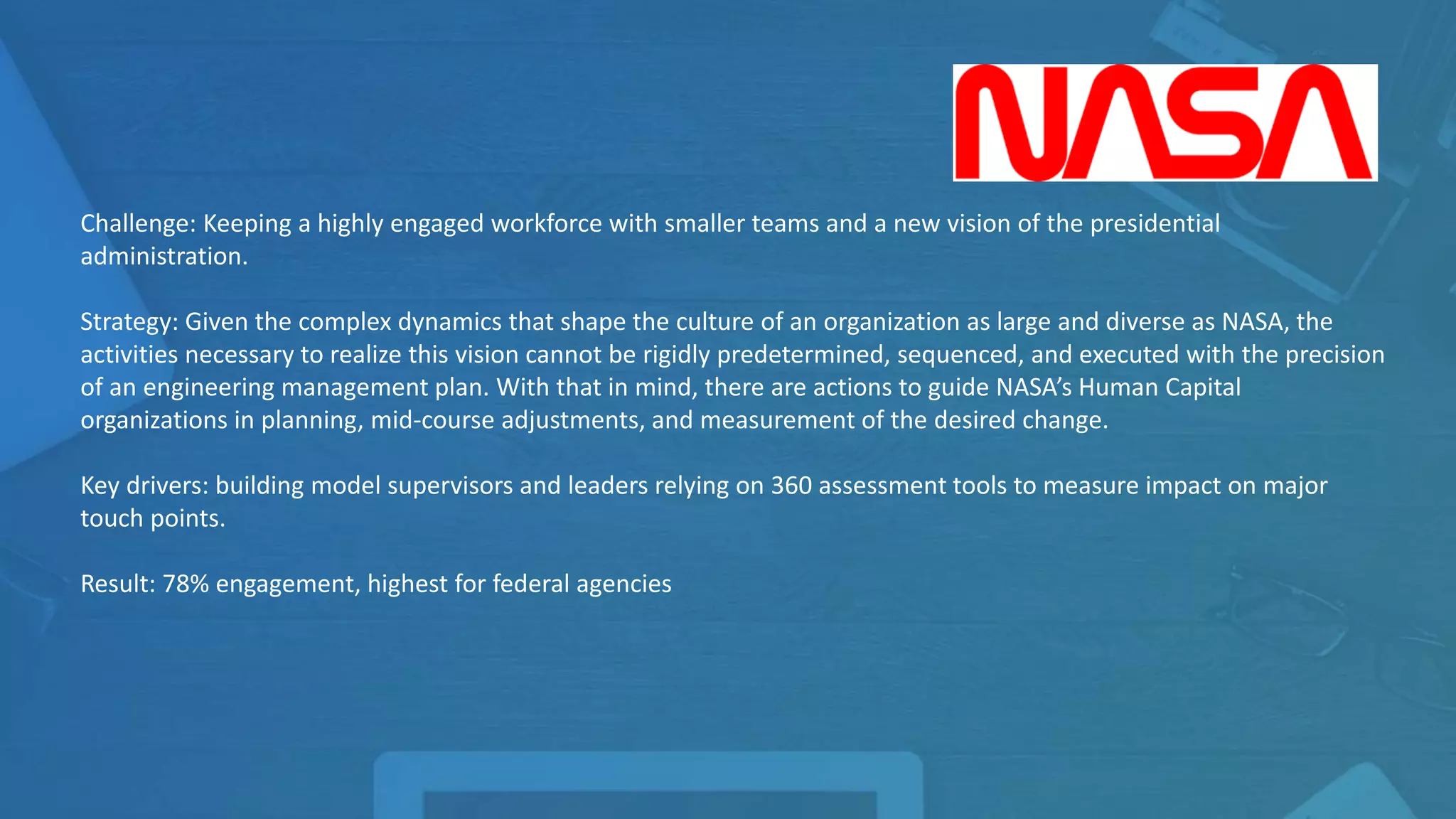 Challenge: Keeping a highly engaged workforce with smaller teams and a new vision of the presidential
administration.
Strategy: Given the complex dynamics that shape the culture of an organization as large and diverse as NASA,
the activities necessary to realize this vision cannot be rigidly predetermined, sequenced, and executed with the
precision of an engineering management plan. With that in mind, there are actions to guide NASA’s Human
Capital organizations in planning, mid-course adjustments, and measurement of the desired change.
Key drivers: building model supervisors and leaders relying on 360 assessment tools to measure impact on major
touch points.
Result: 78% engagement, highest for federal agencies
 
