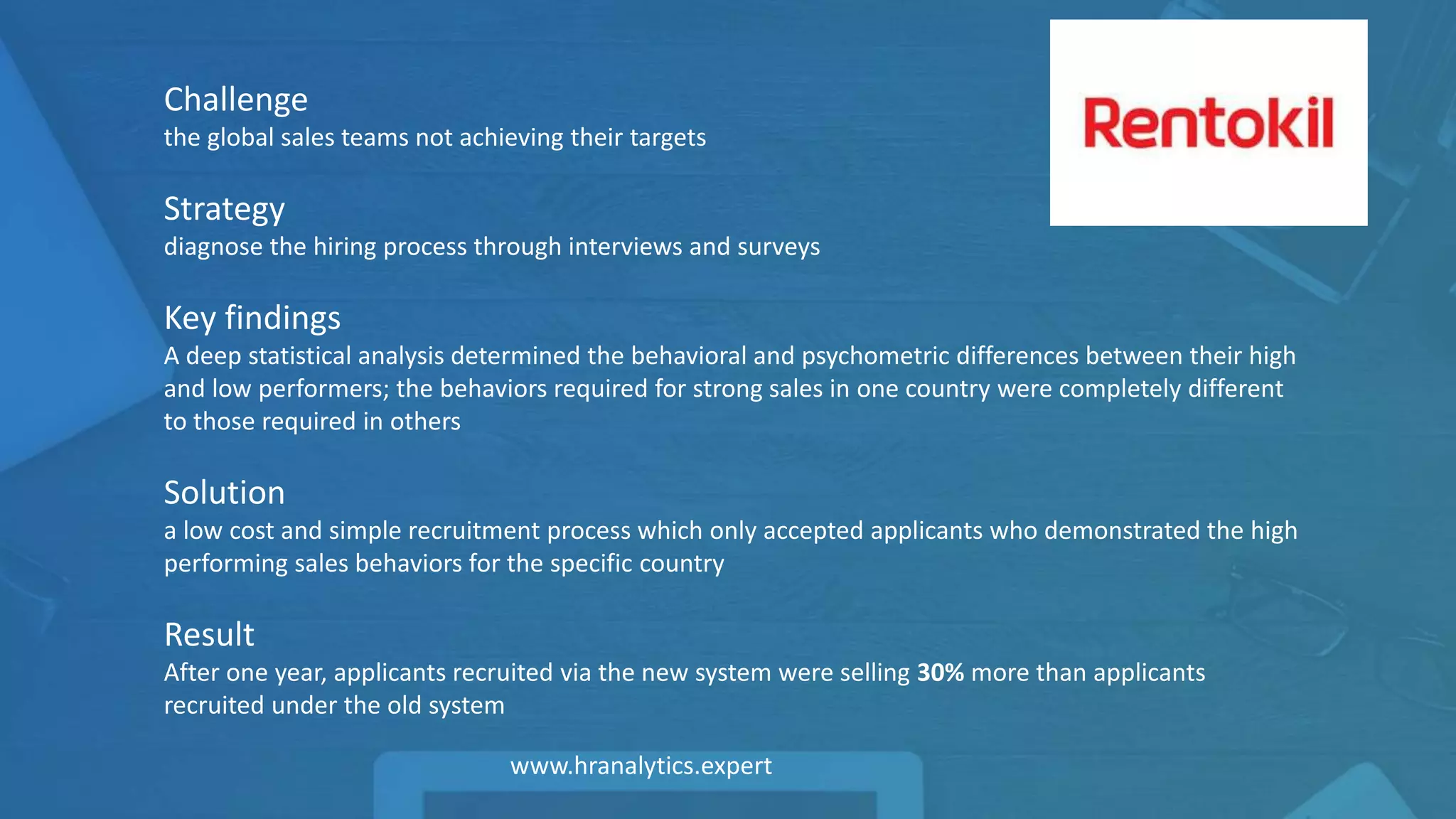 Challenge
the global sales teams not achieving their targets
Strategy
diagnose the hiring process through interviews and surveys
Key findings
A deep statistical analysis determined the behavioral and psychometric differences between their high
and low performers; the behaviors required for strong sales in one country were completely different
to those required in others
Solution
a low cost and simple recruitment process which only accepted applicants who demonstrated the high
performing sales behaviors for the specific country
Result
After one year, applicants recruited via the new system were selling 30% more than applicants
recruited under the old system
 