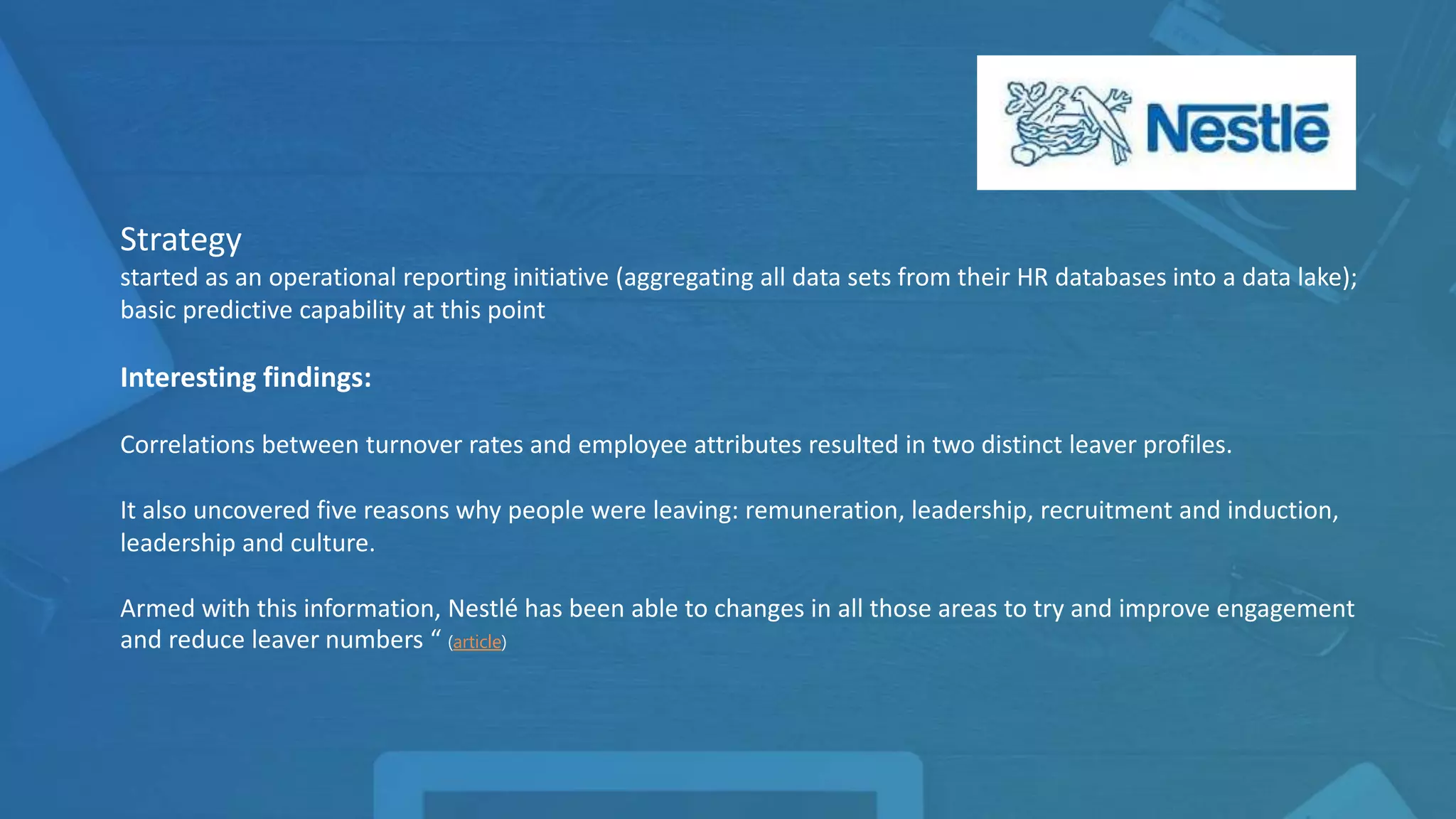 Strategy
started as an operational reporting initiative (aggregating all data sets from their HR databases into a data lake);
basic predictive capability at this point
Interesting findings:
Correlations between turnover rates and employee attributes resulted in two distinct leaver profiles.
It also uncovered five reasons why people were leaving: remuneration, leadership, recruitment and induction,
leadership and culture.
Armed with this information, Nestlé has been able to changes in all those areas to try and improve engagement
and reduce leaver numbers “ (article)
 