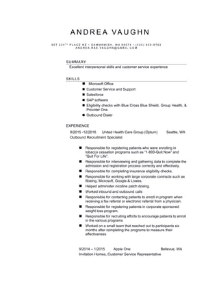 A N D R E A VA U G H N
6 0 7 2 3 4 T H
P L A C E N E • S A M M A M I S H , W A 9 8 0 7 4 • ( 4 2 5 ) 8 3 0 - 8 7 6 2
A N D R E A . R A E . VA U G H N @ G M A I L . C O M
SUMMARY
Excellent interpersonal skills and customer service experience
SKILLS
 Microsoft Office
 Customer Service and Support
 Salesforce
 SAP software
 Eligibility checks with Blue Cross Blue Shield, Group Health, &
Provider One.
 Outbound Dialer
EXPERIENCE
8/2015 -12/2016 United Health Care Group (Optum) Seattle, WA
Outbound Recruitment Specialist
 Responsible for registering patients who were enrolling in
tobacco cessation programs such as “1-800-Quit Now” and
“Quit For Life”.
 Responsible for interviewing and gathering data to complete the
admission and registration process correctly and effectively.
 Responsible for completing insurance eligibility checks.
 Responsible for working with large corporate contracts such as
Boeing, Microsoft, Google & Lowes.
 Helped administer nicotine patch dosing.
 Worked inbound and outbound calls
 Responsible for contacting patients to enroll in program when
receiving a fax referral or electronic referral from a physician.
 Responsible for registering patients in corporate sponsored
weight loss program.
 Responsible for recruiting efforts to encourage patients to enroll
in the various programs
 Worked on a small team that reached out to participants six
months after completing the programs to measure their
effectiveness
9/2014 – 1/2015 Apple One Bellevue, WA
Invitation Homes, Customer Service Representative
 