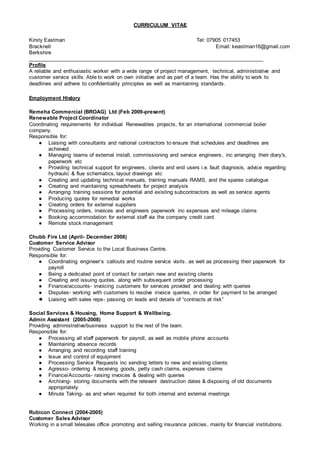 CURRICULUM VITAE
Kirsty Eastman Tel: 07905 017453
Bracknell Email: keastman16@gmail.com
Berkshire
_______________________________________________________________________________
Profile
A reliable and enthusiastic worker with a wide range of project management, technical, administrative and
customer service skills. Able to work on own initiative and as part of a team. Has the ability to work to
deadlines and adhere to confidentiality principles as well as maintaining standards.
Employment History
Remeha Commercial (BROAG) Ltd (Feb 2009-present)
Renewable Project Coordinator
Coordinating requirements for individual Renewables projects, for an international commercial boiler
company.
Responsible for:
● Liaising with consultants and national contractors to ensure that schedules and deadlines are
achieved
● Managing teams of external install, commissioning and service engineers, inc arranging their diary's,
paperwork etc
● Providing technical support for engineers, clients and end users i.e. fault diagnosis, advice regarding
hydraulic & flue schematics, layout drawings etc
● Creating and updating technical manuals, training manuals RAMS, and the spares catalogue
● Creating and maintaining spreadsheets for project analysis
● Arranging training sessions for potential and existing subcontractors as well as service agents
● Producing quotes for remedial works
● Creating orders for external suppliers
● Processing orders, invoices and engineers paperwork inc expenses and mileage claims
● Booking accommodation for external staff via the company credit card
● Remote stock management
Chubb Fire Ltd (April- December 2008)
Customer Service Advisor
Providing Customer Service to the Local Business Centre.
Responsible for:
● Coordinating engineer’s callouts and routine service visits. as well as processing their paperwork for
payroll
● Being a dedicated point of contact for certain new and existing clients
● Creating and issuing quotes, along with subsequent order processing
● Finance/accounts- invoicing customers for services provided and dealing with queries
● Disputes- working with customers to resolve invoice queries, in order for payment to be arranged
● Liaising with sales reps- passing on leads and details of “contracts at risk”
Social Services & Housing, Home Support & Wellbeing.
Admin Assistant (2005-2008)
Providing administrative/business support to the rest of the team.
Responsible for:
● Processing all staff paperwork for payroll, as well as mobile phone accounts
● Maintaining absence records
● Arranging and recording staff training
● Issue and control of equipment
● Processing Service Requests inc sending letters to new and existing clients
● Agresso- ordering & receiving goods, petty cash claims, expenses claims
● Finance/Accounts- raising invoices & dealing with queries
● Archiving- storing documents with the relevant destruction dates & disposing of old documents
appropriately
● Minute Taking- as and when required for both internal and external meetings
Rubicon Connect (2004-2005)
Customer Sales Advisor
Working in a small telesales office promoting and selling insurance policies, mainly for financial institutions.
 