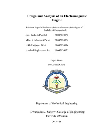 Design and Analysis of an Electromagnetic
Engine
Submitted in partial fulfilment of the requirements of the degree of
Bachelor of Engineering by
Smit Prakash Panchal 60005120062
Mihir Krishnakant Parab 60005120064
Nikhil Vijayan Pillai 60005120074
Harshad Raghvendra Rai 60005120075
Project Guide:
Prof. Frank Crasta
Department of Mechanical Engineering
Dwarkadas J. Sanghvi College of Engineering
University of Mumbai
2015 – 16
 