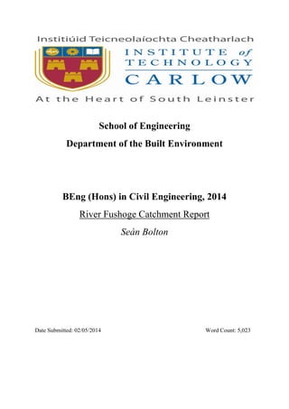 School of Engineering
Department of the Built Environment
BEng (Hons) in Civil Engineering, 2014
River Fushoge Catchment Report
Seán Bolton
Date Submitted: 02/05/2014 Word Count: 5,023
 