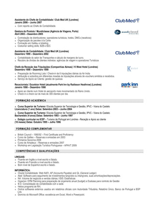 Assistente do Chefe de Contabilidade / Club Med UK (Londres)
Janeiro 2006 – Junho 2007
 Com reporte ao Chefe de Contabilidade
Gestora do Produto / Mundiclasse (Agência de Viagens, Porto)
Abril 2003 – Dezembro 2005
 Contratação de distribuidores: operadores turísticos, hotéis, DMCs (recetivos)
 Organização de pacotes à la Carte
 Formação em Galileu e ticketing
 Costumer selling skills: B2B e B2C
Assistente de Contabilidade / Club Med UK (Londres)
Dezembro 1999 – Dezembro 2002
 Contabilidade do setor de Transportes e cálculo de margens de lucro;
 Recobro de dívidas de clientes indiretos: agências de viagem e operadores Turísticos
Chefe da Receção das Tripulações (Companhias Aéreas) / K West Hotel (Londres)
Dezembro 1998 – Dezembro 1999
 Preparação de Rooming Lists / Check-in de 6 tripulações diárias da Air India
 Atribuição e subsídios em diferentes moedas às tripulações através de vouchers emitidos e recebidos.
 Serviço de Apoio ao Cliente: gestão de queixas
Rececionista / Excelsior Hotel (atualmente Park Inn by Radisson Heathrow) (Londres)
Janeiro 1998 – Dezembro 1998
 Apoio ao cliente num Hotel do aeroporto mais movimentado do Reino Unido.
 Check in e check out de mais de 300 clientes por dia.
FORMAÇÃO ACADÉMICA
 Curso Superior de Turismo / Escola Superior de Tecnologia e Gestão, IPVC - Viana do Castelo
Licenciatura (1 ano) Datas: Setembro 2003 – Junho 2004
 Curso Superior de Turismo / Escola Superior de Tecnologia e Gestão, IPVC - Viana do Castelo
Bacharelato (4 anos) Datas: Setembro 1993 – Junho 1997
 Estágio curricular no ICEP – Turismo de Portugal em Londres - Receção e Apoio ao cliente
(10 meses) Datas: Outubro 1995 – Julho 1996
FORMAÇÃO COMPLEMENTAR
 British Council – 1990/92 – First Certificate and Proficiency
 Curso de Galileo – Reservas e emissões em 2003
 Primeiros Socorros 2006
 Curso de Amadeus – Reservas e emissões 2007
 Workshop em Legislação Turística Portuguesa – APAVT 2009
COMPETÊNCIAS E QUALIFICAÇÕES
LINGUAS:
 Fluente em Inglês a nível escrito e falado.
 Fluente em Francês a nível escrito e falado.
 Bom nível de Espanhol escrito e falado.
INFORMÁTICA:
 Oracle Contabilidade: Web NAFI, AP (Accounts Payable) and GL (General Ledger)
 Abel: Software para seguimento de investimentos tangíveis ou intangíveis, suas amortizações/depreciações.
 NA: Volume de negócios e vendas diárias./ ISIS: Estatísticas
 Hyperion: EPM Planning para preparação de orçamento anual (budget) e Essbase para controlo de Gestão
 B.O. Consolidação da contabilidade com a sede
 Helios programa de RH;
 Outros softwares externos usados em relatórios oficiais com Autoridade Tributária, Relatório Único, Banco de Portugal e BSP
Link
 Domínio do Microsoft Office: excelência em Excel, Word e Powerpoint.
 
