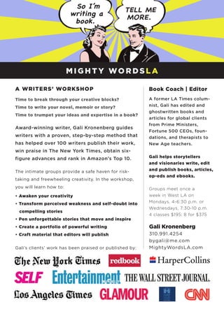 A WRITERS’ WORKSHOP
Time to break through your creative blocks?
Time to write your novel, memoir or story?
Time to trumpet your ideas and expertise in a book?
Award-winning writer, Gali Kronenberg guides
writers with a proven, step-by-step method that
has helped over 100 writers publish their work,
win praise in The New York Times, obtain six-
figure advances and rank in Amazon’s Top 10.
The intimate groups provide a safe haven for risk-
taking and freewheeling creativity. In the workshop,
you will learn how to:
• Awaken your creativity
• Transform perceived weakness and self-doubt into 	
compelling stories
• Pen unforgettable stories that move and inspire
• Create a portfolio of powerful writing
• Craft material that editors will publish
Gali’s clients’ work has been praised or published by:
Book Coach | Editor
A former LA Times colum-
nist, Gali has edited and
ghostwritten books and
articles for global clients
from Prime Ministers,
Fortune 500 CEOs, foun-
dations, and therapists to
New Age teachers.
Gali helps storytellers
and visionaries write, edit
and publish books, articles,
op-eds and ebooks.
Groups meet once a
week in West LA on
Mondays, 4-6:30 p.m. or
Wednesdays, 7:30-10 p.m.
4 classes $195; 8 for $375
Gali Kronenberg
310.991.4254
bygali@me.com
MightyWordsLA.com
M I G H T Y WO R DS L A
 