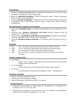Administration
 Worked as a Functional Area Exert (NABET Accreditation )of Socioeconomic in S V Enviro Labs &
Consultants, Visakhapatnam, Andhra Pradesh, India
 Worked as Supervisory Counsellor in GFATM International project in Dept of Psychology,
Andhra University, and Visakhapatnam.
 Worked as Research Investigator in ICMR (Indian Council for Medical Research) project from
1st
November, 2005 to 28th
February 2006 in Dept. of Social Work, Andhra University,
Visakhapatnam.
Test Administration, Diagnosis and Counselling
 Dealt many counselling cases of employees and students under the guidance of Prof. K
Madhu.
 Conducted many Academic achievement and Career Guidance programs under the
guidance Prof. K. Madhu and T.V Anandarao.
 Conducted many psychological assessments and experiments of students and employees.
Under the supervision of Prof. K. Madhu, and T V Anandarao.
 Conducted Vocational Guidance programs to the students under the guidance of Prof. K.
Madhu.
ACADEMIC
 2012 Ph.D. Psychology (Organizational Psychology) from Andhra University.
 2008 M. Phil. Psychology (Organizational Psychology) from Andhra University.
 2005 M.A. Psychology from Dept. of Psychology, Andhra University.
 2002 B.A. (Social Work, Economics & Politics), MVN JS & RVR College, from Andhra
University.
THESIS & DISSERTATION
 Ph.D. Thesis
o “Quality of Life: Impact of Personality and Burnout Experience among Business
Process Outsourcing Employees”
 M. Phil. Dissertation
o“Coping with Burnout among Business Process Outsourcing Employees”.
 P.G. Project
o“Counseling Needs of Employees and wellbeing” in VSEZ, Visakhapatnam.
TECHNICAL TRAINING
 Diploma in Computer Applications (DCA)
 State Board of Technical Education (SBTET)
 Statistical Package for Social Sciences (SPSS) 17.0 Version
Training Programs:
 “Conducted 3 day workshop on “Jeevan Vidya” for the faculty of K L University in K L
University, from 17th
to 19th
June, 2014.
 “Conducted 1 day workshop on “Jeevan Vidya” for the 3rd
year students in Durga Malleswara
Sidharda women’s college, in Vijayawada, 4th
July, 2014.
 