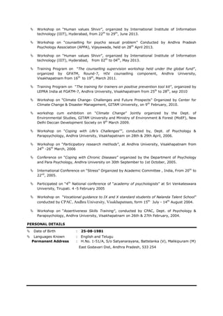  Workshop on “Human values Shivir”, organized by International Institute of Information
technology (IIIT), Hyderabad, from 22th
to 29th
, June 2013.
 Workshop on “counselling for psycho sexual problem” Conducted by Andhra Pradesh
Psychology Association (APPA), Vijayawada, held on 28th
April 2013.
 Workshop on “Human values Shivir”, organized by International Institute of Information
technology (IIIT), Hyderabad, from 02th
to 04th
, May 2013.
 Training Program on “The counselling supervision workshop held under the global fund”,
organized by GFATM, Round-7, HIV counselling component, Andhra University,
Visakhapatnam from 16th
to 19th
, March 2011.
 Training Program on “The training for trainers on positive prevention tool kit”, organized by
LEPRA India at FGATM-7, Andhra University, Visakhapatnam from 25th
to 28th
, sep 2010
 Workshop on “Climate Change- Challenges and Future Prospects” Organized by Center for
Climate Change & Disaster Management, GITAM University, on 9th
February, 2010.
 workshop cum exhibition on “Climate Change” Jointly organized by the Dept. of
Environmental Studies, GITAM University and Ministry of Environment & Forest (MoEF), New
Delhi Deccan Development Society on 9th
March 2009.
 Workshop on “Coping with Life’s Challenges””, conducted by, Dept. of Psychology &
Parapsychology, Andhra University, Visakhapatnam on 28th & 29th April, 2006.
 Workshop on “Participatory research methods”, at Andhra University, Visakhapatnam from
24th
-26th
March, 2006
 Conference on “Coping with Chronic Diseases” organized by the Department of Psychology
and Para Psychology, Andhra University on 30th September to 1st October, 2005.
 International Conference on “Stress” Organized by Academic Committee , India, From 20th
to
22nd
, 2005.
 Participated on “4th
National conference of “academy of psychologists” at Sri Venkateswara
University, Tirupati. 4 -5 February 2005
 Workshop on “Vocational guidance to IX and X standard students of Nalanda Talent School”
conducted by CPAC, Andhra University, Visakhapatnam, form 15th
July - 14th
August 2004.
 Workshop on “Assertiveness Skills Training”, conducted by CPAC, Dept. of Psychology &
Parapsychology, Andhra University, Visakhapatnam on 26th & 27th February, 2004.
PERSONAL DETAILS
 Date of Birth : 25-08-1981
 Languages Known : English and Telugu
Permanent Address : H.No. 1-51/A, S/o Satyanarayana, Battelanka (V), Malikipuram (M)
East Godavari Dist, Andhra Pradesh, 533 254
 