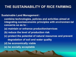 THE SUSTAINABILITY OF RICE FARMING
Sustainable Land Management :
combine technologies, policies and activities aimed at
integrating socioeconomic principles with environmen-tal
concerns so as to :
(a) maintain or enhance production/services
(b) reduce the level of production risk
(c) protect the potential of natural resources and prevent
degradation of soil and water quality
(d) be economically viable
(e) be socially acceptable
 