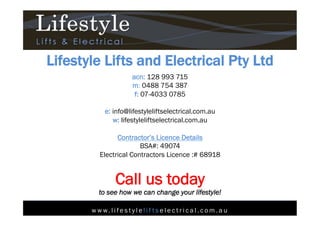 w w w. l i fe s t y l e l i f t s e l e c t r i c a l . c o m . a u
Lifestyle Lifts and Electrical Pty Ltd
acn: 128 993 715
m: 0488 754 387
f: 07-4033 0785
e: info@lifestyleliftselectrical.com.au
w: lifestyleliftselectrical.com.au
Contractor’s Licence Details
BSA#: 49074
Electrical Contractors Licence :# 68918
Call us today
to see how we can change your lifestyle!
 