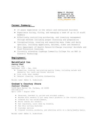 Amber E. Winland
83 Greencroft Rd
Bedford, OH 44146
Home: 330-980-6918
eliza_ad@yahoo.com
Career Summary:
 16 years experience in the retail and restaurant business
 Experience hiring, firing, and managing a team of up to 10 staff
members
 Effectively controlling purchasing, and inventory management
through methods including proper receiving and preparation
 Conceptualizing, creating and executing menu items and daily
specials, including Appetizers, Entrees, Sides and Desserts
 Ohio Department of Health Person-In-Charge training/ ServSafe and
Food Protection training.
 Currently attending Cuyahoga Community College for an AAS in
Dietetic Technology
Employment:
Welshfield Inn
Pantry Chef
Troy, OH, USA
September 1999 – Jan. 2000
 Preparing, cooking, and plating pantry items, including salads and
desserts, for lunch and dinner service
 Line cook, when needed
 General cleaning, including dishwashing
Maiden name- Amber E. Duderstadt
Graham's Country Store
Cashier/ Stocker
16268 Main Market Rd. Parkman, OH 44080
440-548-2772
April 2000 - August 2008
 Received, checked in, priced and stocked orders.
 Worked with vendors to put away their products in the correct places,
 Ordered for the establishment,
 Wrote checks for vendors.
 Ran registers, count down my drawers,
 Ran Ohio Lottery machines
 Customer service
 Cleaned coolers, products, and shelving units on a daily/weekly basis.
Maiden name- Amber E. Duderstadt
 