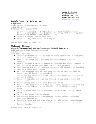 Amber E. Winland
83 Greencroft Rd
Bedford, OH 44146
Home: 330-980-6918
eliza_ad@yahoo.com
Dutch Country Restaurant
Prep cook
15015 Kinsman Rd Middlefield, OH 44062
(440) 834-9766
November 2003 - August 2004
 In charge of keeping all prepped items in stock, including sauces
(marinara, demi-glace, ect.) burgers, meatloaves, hand cut fries, roux,
dressings for salads (Ranch, French,..) ect.
 Checked in orders, and put them away.
 Worked on line, when needed, as a fry cook.
Maiden name- Amber E. Duderstadt
Walmart Stores
Cashier/Layaway/Cash Office/Inventory Control Specialist
2016 Millennium Blvd Cortland, OH 44410
330-372-1772
June 2004 – May 2007
 Checking customers out; making sure my drawer didn’t come up over/short
by ringing sales properly;
 Keeping area clean and helped keep other departments clean and
organized.
 Ringing customer’s layaways, boxing merchandise, and using a telazon to
log location of packages and keep track of said packages.
 Kept computer and written receipts concerning all layaways for tracking
 Made calls about late layaways
 Retrieved packages once they had been paid off or returned items to
proper areas if layaway was cancelled.
 Responsible for counting down all registers and tills that were out at
the end of shifts
 Making out deposits and slips for Brinks pick up, banding bills and
rolling coins,
 Tracking money that was borrowed from cash office
 Assisting the Loss Prevention team by searching electronic journals and
finding needed information, or seating in on an interview with a
suspect.
 Collected money from vending machines, handled money from charitable
causes
 Call/collect money from bad checks.
 Stocked main store areas (refrigerated food and drinks, chemicals,
health and beauty, ect.)
 Checked in foods and made sure they were at the correct temperatures,
worked with the receiving team; used pallet jacks to move merchandise
 Customer Service
Maiden name- Amber E. Duderstadt
 
