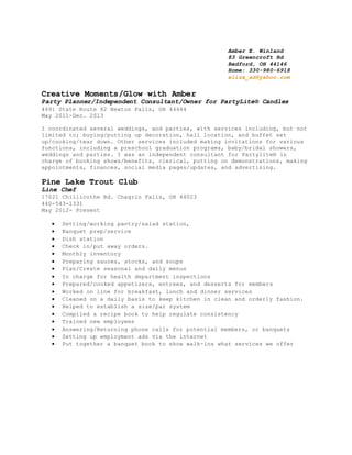 Amber E. Winland
83 Greencroft Rd
Bedford, OH 44146
Home: 330-980-6918
eliza_ad@yahoo.com
Creative Moments/Glow with Amber
Party Planner/Independent Consultant/Owner for PartyLite® Candles
4491 State Route 82 Newton Falls, OH 44444
May 2011-Dec. 2013
I coordinated several weddings, and parties, with services including, but not
limited to; buying/putting up decoration, hall location, and buffet set
up/cooking/tear down. Other services included making invitations for various
functions, including a preschool graduation programs, baby/bridal showers,
weddings and parties. I was an independent consultant for Partylite® in
charge of booking shows/benefits, clerical, putting on demonstrations, making
appointments, finances, social media pages/updates, and advertising.
Pine Lake Trout Club
Line Chef
17021 Chillicothe Rd. Chagrin Falls, OH 44023
440-543-1331
May 2012- Present
 Setting/working pantry/salad station,
 Banquet prep/service
 Dish station
 Check in/put away orders.
 Monthly inventory
 Preparing sauces, stocks, and soups
 Plan/Create seasonal and daily menus
 In charge for health department inspections
 Prepared/cooked appetizers, entrees, and desserts for members
 Worked on line for breakfast, lunch and dinner services
 Cleaned on a daily basis to keep kitchen in clean and orderly fashion.
 Helped to establish a size/par system
 Compiled a recipe book to help regulate consistency
 Trained new employees
 Answering/Returning phone calls for potential members, or banquets
 Setting up employment ads via the internet
 Put together a banquet book to show walk-ins what services we offer
 