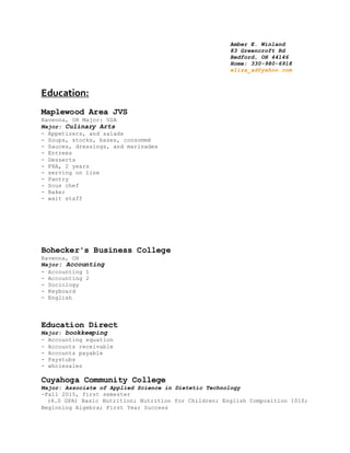 Amber E. Winland
83 Greencroft Rd
Bedford, OH 44146
Home: 330-980-6918
eliza_ad@yahoo.com
Education:
Maplewood Area JVS
Ravenna, OH Major: USA
Major: Culinary Arts
- Appetizers, and salads
- Soups, stocks, bases, consommé
- Sauces, dressings, and marinades
- Entrees
- Desserts
- FHA, 2 years
- serving on line
- Pantry
- Sous chef
- Baker
- wait staff
Bohecker's Business College
Ravenna, OH
Major: Accounting
- Accounting 1
- Accounting 2
- Sociology
- Keyboard
- English
Education Direct
Major: bookkeeping
- Accounting equation
- Accounts receivable
- Accounts payable
- Paystubs
- wholesales
Cuyahoga Community College
Major: Associate of Applied Science in Dietetic Technology
-Fall 2015, first semester
(4.0 GPA) Basic Nutrition; Nutrition for Children; English Composition 1010;
Beginning Algebra; First Year Success
 