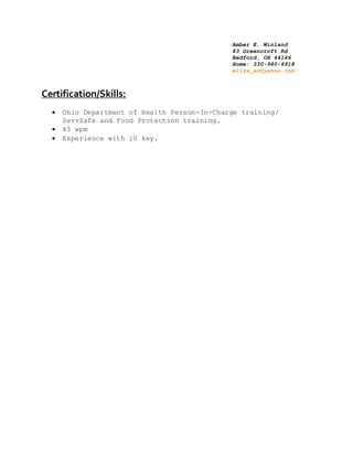 Amber E. Winland
83 Greencroft Rd
Bedford, OH 44146
Home: 330-980-6918
eliza_ad@yahoo.com
Certification/Skills:
 Ohio Department of Health Person-In-Charge training/
ServSafe and Food Protection training.
 45 wpm
 Experience with 10 key.
 