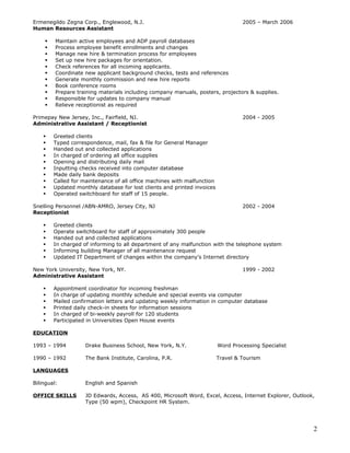 Ermenegildo Zegna Corp., Englewood, N.J. 2005 – March 2006
Human Resources Assistant
 Maintain active employees and ADP payroll databases
 Process employee benefit enrollments and changes
 Manage new hire & termination process for employees
 Set up new hire packages for orientation.
 Check references for all incoming applicants.
 Coordinate new applicant background checks, tests and references
 Generate monthly commission and new hire reports
 Book conference rooms
 Prepare training materials including company manuals, posters, projectors & supplies.
 Responsible for updates to company manual
 Relieve receptionist as required
Primepay New Jersey, Inc., Fairfield, NJ. 2004 - 2005
Administrative Assistant / Receptionist
 Greeted clients
 Typed correspondence, mail, fax & file for General Manager
 Handed out and collected applications
 In charged of ordering all office supplies
 Opening and distributing daily mail
 Inputting checks received into computer database
 Made daily bank deposits
 Called for maintenance of all office machines with malfunction
 Updated monthly database for lost clients and printed invoices
 Operated switchboard for staff of 15 people.
Snelling Personnel /ABN-AMRO, Jersey City, NJ 2002 - 2004
Receptionist
 Greeted clients
 Operate switchboard for staff of approximately 300 people
 Handed out and collected applications
 In charged of informing to all department of any malfunction with the telephone system
 Informing building Manager of all maintenance request
 Updated IT Department of changes within the company's Internet directory
New York University, New York, NY. 1999 - 2002
Administrative Assistant
 Appointment coordinator for incoming freshman
 In charge of updating monthly schedule and special events via computer
 Mailed confirmation letters and updating weekly information in computer database
 Printed daily check-in sheets for information sessions
 In charged of bi-weekly payroll for 120 students
 Participated in Universities Open House events
EDUCATION
1993 – 1994 Drake Business School, New York, N.Y. Word Processing Specialist
1990 – 1992 The Bank Institute, Carolina, P.R. Travel & Tourism
LANGUAGES
Bilingual: English and Spanish
OFFICE SKILLS JD Edwards, Access, AS 400, Microsoft Word, Excel, Access, Internet Explorer, Outlook,
Type (50 wpm), Checkpoint HR System.
2
 