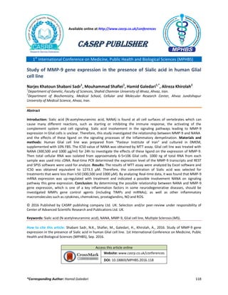 *Corresponding Author: Hamid Galedari 118
1st
International Conference on Medicine, Public Health and Biological Sciences (MPHBS)
Study of MMP-9 gene expression in the presence of Sialic acid in human Glial
cell line
Narjes Khatoun Shabani Sadr1
, Mouhammad Shafiei1
, Hamid Galedari1,*
, Alireza Khirolah2
1
Department of Genetic, Faculty of Sciences, Shahid Chamran University of Ahvaz, Ahvaz, Iran.
2
Department of Biochemistry, Medical School, Cellular and Molecular Research Center, Ahvaz Jundishapur
University of Medical Science, Ahvaz, Iran.
Abstract
Introduction: Sialic acid (N-acetylneuraminic acid, NANA) is found at all cell surfaces of vertebrates which can
cause many different reactions, such as starting or inhibiting the immune response, the activating of the
complement system and cell signaling. Sialic acid involvement in the signaling pathways leading to MMP-9
expression in Glial cells is unclear. Therefore, this study investigated the relationship between MMP-9 and NANA
and the effects of these ligand on the signaling processes of the inflammatory demyelination. Materials and
methods: Human Glial cell line was prepared from “Pasteur Institute of Iran” and cultured in DMEM,
supplemented with 10% FBS. The IC50 value of NANA was obtained by MTT assay. Glial cell line was treated with
NANA (300,500 and 1000 µg/ml) for 24h to investigate the effects of these ligand on the expression of MMP-9.
Then total cellular RNA was isolated from approximately 6-5×106 Glial cells. 1000 ng of total RNA from each
sample was used into cDNA. Real-time PCR determined the expression level of the MMP-9 transcripts and REST
and SPSS software were used for analyze. Results: The results of MTT assay were analyzed by Excel software and
IC50 was obtained equivalent to 1273.3 µM. Therefore, the concentration of Sialic acid was selected for
treatments that were less than Ic50 (300,500 and 1000 µM). By analyzing Real-time data, it was found that MMP-9
mRNA expression was up-regulated with treatment and indicated a possible involvement NANA on signaling
pathway this gene expression. Conclusion: By determining the possible relationship between NANA and MMP-9
gene expression, which is one of a key inflammation factors in some neurodegenerative diseases, should be
investigated MMPs gene control agents (including TIMPs and miRNAs); as well as other inflammatory
macromolecules such as cytokines, chemokines, prostaglandins, NO and ROS.
© 2016 Published by CASRP publishing company Ltd. UK. Selection and/or peer-review under responsibility of
Center of Advanced Scientific Research and Publications Ltd. UK.
Keywords: Sialic acid (N-acetylneuraminic acid), NANA, MMP-9, Glial cell line, Multiple Sclerosis (MS).
How to cite this article: Shabani Sadr, N.K., Shafiei, M., Galedari, H., Khirolah, A., 2016. Study of MMP-9 gene
expression in the presence of Sialic acid in human Glial cell line. 1st International Conference on Medicine, Public
Health and Biological Sciences (MPHBS), Sep. 2016.
Access this article online
Website: www.casrp.co.uk/conferences
DOI: 10.18869/MPHBS.2016.118
Available online at http://www.casrp.co.uk/conferences
CASRP Publisher
 