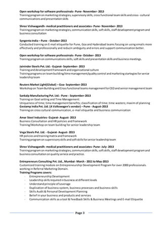 Page 3
Open workshop for software professoinals- Pune- November- 2013
Trainingprogramon marketingstrategies,supervisoryskills,crossfunctional teamskillsandcross- cultural
communicationsandpresentationskills
Shree Vishwagandh- medical practitioners and associates- Pune- November- 2013
Trainingprogramon marketingstrategies,communicationskills,softskills,staff developmentprogramand
businessconsultation
Syngenta India – Pune - October-2013
Conducted training on E-mail etiquette for Pune, Goa and Hyderabad teams focuing on using emails more
effectively and professionally and reducin ambiguity and errors and support communication better.
Open workshop for software professoinals- Pune- October- 2013
Trainingprogramon communicationsskills,softskillsandpresentationskillsandbusinessmeetings.
Jaininder Steels Pvt. Ltd.- Gujarat- September- 2013
Traininganddevelopmentframeworkandorganizational culture
Trainingprogramson teambuilding/timemanagement/qualitycontrol andmarketingstartegiesforsenior
leadershipteam
Reuters Market Light(Global) – Goa- September-2013
Workshopon TeamBuildingandCrossfunctional teamsmanagementforCEOandseniormanagementteam
Sankalp Manufacturing Pvt. Ltd.- Pune - September-2013
Training on Goal setting and Time Management:
Uniqueness of time; tima management benefits; classification of time; time wasters; maxim of planning
Gestamp India Pvt. Ltd. (A Volkswagen’s vendor) – Pune - August-2013
Training on cross cultural communication, e-mail etiquette and business communication
Amar Steel Industries- Gujarat- August- 2013
Business Consultation and HR policies and framework
Training/Workshop on team building for senior leadership team
Vega Steels Pvt. Ltd. - Gujarat- August- 2013
HR policiesandtrainingmatrix andframework
Trainingprogramon supervisoryskillsandsoftskillsforseniorleadershipteam
Shree Vishwagandh- medical practitioners and associates- Pune- July- 2013
Trainingprogramon marketingstrategies,communicationskills,softskills,staff developmentprogramand
businessconsultationonqualityservice andpractice.
Entrepreneurs Consulting Pvt. Ltd., Mumbai- March - 2011 to May-2013
Customized training module on Entrepreneurship Development Program for over 2000 professionals.
working in Referral Marketing Domain.
Training Programs covers:
 Entrepreneurship Development
 Leadershipskillsrequiredinbusiness atdifferentlevels
 Understandprinciple of Leverage
 Duplication of business system, business processes and business skills
 Skills Audit & Personal Development Planning
 Belief in your business and products and services
 Communication skills as a tool & Feedback Skills & Business Meetings and E-mail Etiquette
 