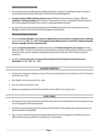 Page 6
Marketing and Entrepreneurship
 Pune Institute of BusinessManagement(PIBM),Draftedthe ProspectusandSyllabusandwasinvolvedin
FacultyCoordinationandGeneral Academicand AdministrativeManagement.
 Foundermemberof MBA coaching institute in Pune (SPARKEducationServices)inAugust- 2007 and
handledits marketing strategy whichincluded - deliveringfree seminars,arrangingforthe distributionof
fliersandmanaginghoardingsforthe Institute’smarketingandadvertisement.
 As a part of the foundingandleadershipteamof the SPARKEducationServices,hostedandanchoreda
ManagementQuizinPune forthe aspiringmanagementprofessionals.
BusinessDevelopmentExecutive
 Servedas Assistant Manager/ Team Leader for Bajaj AllianzGeneral Insurance Company’sdirect marketing
processfromAug.2006- Nov.2006. Trainedapproximately200 executivesonsoftskills,telephoneetiquette,
business language and direct marketing skills.
 Servedas Executive-OperationsinCollectionsprocesswith Global Vantedge Pvt.Ltd.,Gurgaon fromDec.
2004- Oct.2005: Involvedintraining teamoncall escalations,processtraininganddocumentationonabout
customer,followupcalls,telephone etiquetteandbetterteamcoordinationandlimitgrievancesand
escalations.
 Servedasa ProcessAssociate in CustomerService Inbound for GE CapitalsInternational Services,
Hyderabad from Apr. 2004- Nov.2004.
ACADEMIC CREDENTIALS
 Pursuing Post Graduate Diploma in Human Resource Development form Symbiosis Centre for Distance
Learning- Pune, India
 M.A. English from University of Pune, India
 B.A. from University of Delhi-India
 Diploma in Geopolitics and International Relations from JRVGTI, D.E. Society, Pune.
EXTRA TIDINGS
 Writingand compilinganEnglishGrammarbookwithemphasisonsimplificationof the learningprocessand
use of language forprofessional purpose.
 SentPublicInterestLitigationtothe PresidentandChief Justice of Indiaregardingthe dignityandsafetyof
womeninDelhi inthe year2007.
 Won 1st
prize inNational PoemContestorganizedbyIndianExpressnewspaperonLokSabha electionsin
1999 and the same was publishedinIndianExpress- nationaldaily.
 