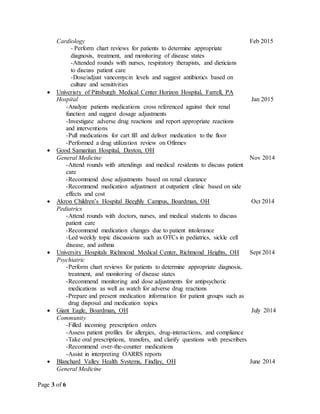 Page 3 of 6
Cardiology Feb 2015
- Perform chart reviews for patients to determine appropriate
diagnosis, treatment, and monitoring of disease states
-Attended rounds with nurses, respiratory therapists, and dieticians
to discuss patient care
-Dose/adjust vancomycin levels and suggest antibiotics based on
culture and sensitivities
 Univeristy of Pittsburgh Medical Center Horizon Hospital, Farrell, PA
Hospital Jan 2015
-Analyze patients medications cross referenced against their renal
function and suggest dosage adjustments
-Investigate adverse drug reactions and report appropriate reactions
and interventions
-Pull medications for cart fill and deliver medication to the floor
-Performed a drug utilization review on Ofirmev
 Good Samaritan Hospital, Dayton, OH
General Medicine Nov 2014
-Attend rounds with attendings and medical residents to discuss patient
care
-Recommend dose adjustments based on renal clearance
-Recommend medication adjustment at outpatient clinic based on side
effects and cost
 Akron Children’s Hospital Beeghly Campus, Boardman, OH Oct 2014
Pediatrics
-Attend rounds with doctors, nurses, and medical students to discuss
patient care
-Recommend medication changes due to patient intolerance
-Led weekly topic discussions such as OTCs in pediatrics, sickle cell
disease, and asthma
 University Hospitals Richmond Medical Center, Richmond Heights, OH Sept 2014
Psychiatric
-Perform chart reviews for patients to determine appropriate diagnosis,
treatment, and monitoring of disease states
-Recommend monitoring and dose adjustments for antipsychotic
medications as well as watch for adverse drug reactions
-Prepare and present medication information for patient groups such as
drug disposal and medication topics
 Giant Eagle, Boardman, OH July 2014
Community
-Filled incoming prescription orders
-Assess patient profiles for allergies, drug-interactions, and compliance
-Take oral prescriptions, transfers, and clarify questions with prescribers
-Recommend over-the-counter medications
-Assist in interpreting OARRS reports
 Blanchard Valley Health Systems, Findlay, OH June 2014
General Medicine
 