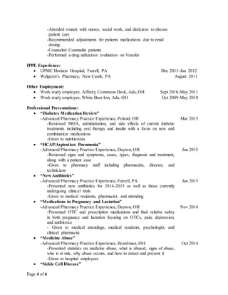 Page 4 of 6
-Attended rounds with nurses, social work, and dieticians to discuss
patient care
-Recommended adjustments for patients medications due to renal
dosing
-Counseled Coumadin patients
-Performed a drug utilization evaluation on Venofer
IPPE Experience:
 UPMC Horizon Hospital, Farrell, PA Dec 2011-Jan 2012
 Walgreen’s Pharmacy, New Castle, PA August 2011
Other Employment:
 Work study employee, Affinity Commons Desk, Ada, OH Sept 2010-May 2011
 Work study employee, White Bear Inn, Ada, OH Oct 2009-May 2010
Professional Presentations:
 “Diabetes Medication Review”
-Advanced Pharmacy Practice Experience, Poland, OH Mar 2015
-Reviewed MOA, administration, and side effects of current diabetic
treatments including oral therapy and insulin with a focus on new and
combination medications
-Given to nutritionists
 “HCAP/Aspiration Pneumonia”
-Advanced Pharmacy Practice Experience, Dayton, OH Jan 2015
-Reviewed signs and symptoms, cause, types, diagnosis and treatment,
along with a patient case
-Given to pharmacy staff including pharmacists, director, and
technicians
 “New Antibiotics”
-Advanced Pharmacy Practice Experience, Farrell, PA Jan 2015
-Presented new antibiotics for 2014-2015 as well as those currently
undergoing clinical trials
-Given to medical residents, pharmacist, and attending
 “Medications in Pregnancy and Lactation”
-Advanced Pharmacy Practice Experience, Dayton, OH Nov 2014
-Presented OTC and prescription medications and their relative safety
in both pregnancy and lactation focusing on OTCs, pain, depression,
and antibiotics
- Given to medical attendings, medical residents, psychologist, and
clinical pharmacist
 “Medicine Abuse”
-Advanced Pharmacy Practice Experience, Boardman, OH Oct 2014
-Presented statistics on medicine abuse, what is abused, signs of abuse,
who is at risk, why abuse occurs, and how to detect and prevent it
-Given to hospital employees
 “Sickle Cell Disease”
 