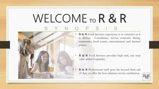 WELCOME TO R & R
S Y N O P S I S
• R & R Food Services experience is as extensive as it
is diverse. Consultancy service concerns dining,
restaurants, food courts, entertainment and themed
events.
• R & R Food Services provides high end, one stop
value added hospitality.
• R & R Professional staff goes far beyond their call
of duty to offer the best ultimate service satisfaction.
 