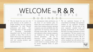 WELCOME TO R & R
• The last decade has seen not only
great increases in the number of
people traveling, but also growing
sophistication in their lifestyle
preferences and needs. Not
surprisingly, many of these people
are becoming increasingly
dissatisfied with the food choices
available to them. This is why we
believe that we have an opportunity,
today to profitably enter the market
with new catering products and
specialized services.
IT’S A P E O P L E
B U S I N E S S
• As contemporary client preferences are
the heart of our business plan, we
believe that a new company such as ours,
rather than existing restaurant operating
companies, can most profitably seize this
opportunity for investors and food and
beverage owners alike. We can b nimble
and responsive where existing companies
are hindered by their heritage and
internal procedures. We can be
innovative when existing catering
companies are constrained by their
vested interest in existing products and
by service standards borne of prior
experience.
• We are optimistic because of the
extraordinary knowledge and experience
resident in our company’s founders,
owners and staff. We are some of the
most respective awarded food and
beverage professionals in the business.
We know our target customers, we know
our competitors. We have created a new
restaurant concept that will match well
the needs of those customers. We are a
highly competent to execute the new
service standards that will embody those
concepts and build a loyal customer base.
 