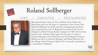 Roland Sollberger
• Recognized three times by the Confrerie de la Chaine des
Rotisseurs and over 40 years of experience, Swiss-born Chef
Roland Sollberger has held executive management positions
since assuming the role of Regional Executive Chef for the
Shangri-La Hotel Group (Kuala Lumpur) in 1986. He has been
based in the Arabian Gulf region for the past 13 years as
General Manager (Food Division) for the landmark Group in
Dubai and then as General Manager and Board Director for
the Mirage Hotel Group in Qatar. He is currently operating as
a consultant in Bahrain.
CHEF • EXECUTIVE • RESTAURATER
 