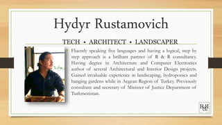 Hydyr Rustamovich
TECH • ARCHITECT • LANDSCAPER
• Fluently speaking five languages and having a logical, step by
step approach is a brilliant partner of R & R consultancy.
Having degree in Architecture and Computer Electronics
author of several Architectural and Interior Design projects.
Gained invaluable experience in landscaping, hydroponics and
hanging gardens while in Aegean Region of Turkey. Previously
consultant and secretary of Minister of Justice Department of
Turkmenistan.
 