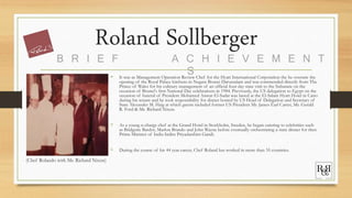 Roland Sollberger
• It was as Management Operation Review Chef for the Hyatt International Corporation the he oversaw the
opening of the Royal Palace kitchens in Negara Brunei Darussalam and was commended directly from The
Prince of Wales for his culinary management of an official four day state visit to the Sultanate on the
occasion of Brunei's first National Day celebrations in 1984. Previously, the US delegation to Egypt on the
occasion of funeral of President Mohamed Anwar El-Sadat was based at the El-Salam Hyatt Hotel in Cairo
during his tenure and he took responsibility for dinner hosted by US Head of Delegation and Secretary of
State Alexander M. Haig at which guests included former US President Mr. James Earl Carter, Mr. Gerald
R. Ford & Mr. Richard Nixon.
• As a young n-charge chef at the Grand Hotel in Stockholm, Sweden, he began catering to celebrities such
as Bridgette Bardot, Marlon Brando and John Wayne before eventually orchestrating a state dinner for then
Prime Minister of India Indira Priyadarshini Gandi.
• During the course of his 44 year career, Chef Roland has worked in more than 35 countries.
B R I E F A C H I E V E M E N T
S
(Chef Rolando with Mr. Richard Nixon)
 