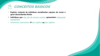 CONCEITOS BÁSICOS
• Espécie: conjunto de indivíduos semelhantes capazes de cruzar e
gerar descendentes férteis
• Indivíduos que não são da mesma espécie apresentam isolamento
reprodutivo
• Isolamento reprodutivo  pré-zigótico ou pós-zigótico
 