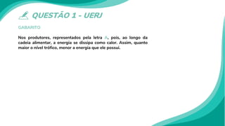 QUESTÃO 1 - UERJ
GABARITO
Nos produtores, representados pela letra A, pois, ao longo da
cadeia alimentar, a energia se dissipa como calor. Assim, quanto
maior o nível trófico, menor a energia que ele possui.
 