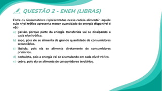QUESTÃO 2 - ENEM (LIBRAS)
Entre os consumidores representados nessa cadeia alimentar, aquele
cujo nível trófico apresenta menor quantidade de energia disponível é
o(a)
a) gavião, porque parte da energia transferida vai se dissipando a
cada nível trófico.
b) sapo, pois ele se alimenta de grande quantidade de consumidores
secundários.
c) libélula, pois ela se alimenta diretamente de consumidores
primários.
d) borboleta, pois a energia vai se acumulando em cada nível trófico.
e) cobra, pois ela se alimenta de consumidores terciários.
 