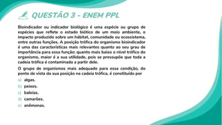QUESTÃO 3 - ENEM PPL
Bioindicador ou indicador biológico é uma espécie ou grupo de
espécies que reflete o estado biótico de um meio ambiente, o
impacto produzido sobre um hábitat, comunidade ou ecossistema,
entre outras funções. A posição trófica do organismo bioindicador
é uma das características mais relevantes quanto ao seu grau de
importância para essa função: quanto mais baixo o nível trófico do
organismo, maior é a sua utilidade, pois se pressupõe que toda a
cadeia trófica é contaminada a partir dele.
O grupo de organismos mais adequado para essa condição, do
ponto de vista da sua posição na cadeia trófica, é constituído por
a) algas.
b) peixes.
c) baleias.
d) camarões.
e) anêmonas.
 