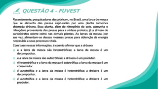 QUESTÃO 4 - FUVEST
Recentemente, pesquisadores descobriram, no Brasil, uma larva de mosca
que se alimenta das presas capturadas por uma planta carnívora
chamada drósera. Essa planta, além do nitrogênio do solo, aproveita o
nitrogênio proveniente das presas para a síntese proteica; já a síntese de
carboidratos ocorre como nas demais plantas. As larvas da mosca, por
sua vez, alimentam-se dessas mesmas presas para obtenção da energia
necessária a seus processos vitais.
Com base nessas informações, é correto afirmar que a drósera
a) e a larva da mosca são heterotróficas; a larva da mosca é um
decompositor.
b) e a larva da mosca são autotróficas; a drósera é um produtor.
c) é heterotrófica e a larva da mosca é autotrófica; a larva da mosca é um
consumidor.
d) é autotrófica e a larva da mosca é heterotrófica; a drósera é um
decompositor.
e) é autotrófica e a larva da mosca é heterotrófica; a drósera é um
produtor.
 