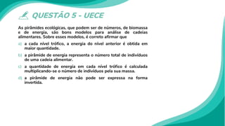 QUESTÃO 5 - UECE
As pirâmides ecológicas, que podem ser de números, de biomassa
e de energia, são bons modelos para análise de cadeias
alimentares. Sobre esses modelos, é correto afirmar que
a) a cada nível trófico, a energia do nível anterior é obtida em
maior quantidade.
b) a pirâmide de energia representa o número total de indivíduos
de uma cadeia alimentar.
c) a quantidade de energia em cada nível trófico é calculada
multiplicando-se o número de indivíduos pela sua massa.
d) a pirâmide de energia não pode ser expressa na forma
invertida.
 